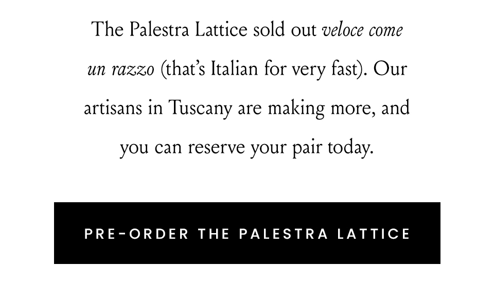 The Palestra Lattice sold out veloce come un razzo (that’s Italian for very fast). Our artisans in Tuscany are making more, and you can reserve your pair today.  < Pre-Order The Palestra Lattice > 