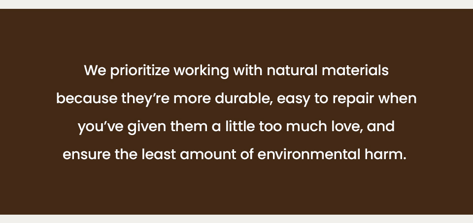 We prioritize working with natural materials because they’re more durable, easy to repair when you’ve given them a little too much love, and ensure the least amount of environmental harm. 