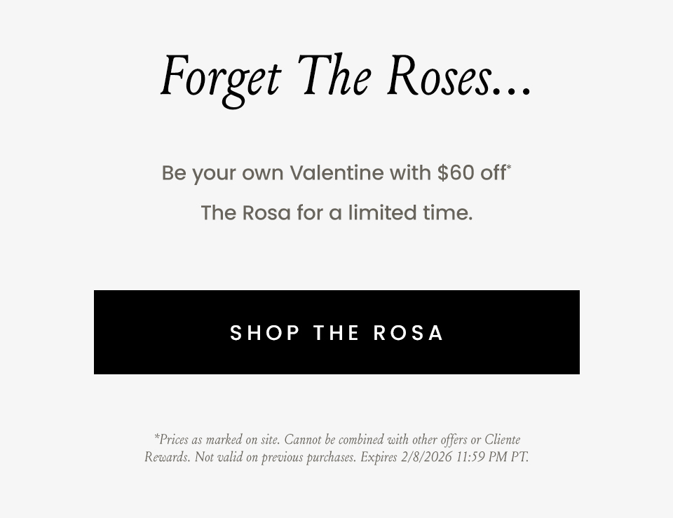 Forget The Roses…   Be your own Valentine with $60 off* The Rosa for a limited time.   < Shop The Rosa >   *Prices as marked on site. Cannot be combined with other offers or Cliente Rewards. Not valid on previous purchases. Expires 2/8/2026 11:59 PM PT.