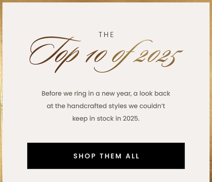 The Top 10 of 2025  Before we ring in a new year, a look back at the handcrafted styles we couldn’t keep in stock in 2025.   < Shop Them All > 