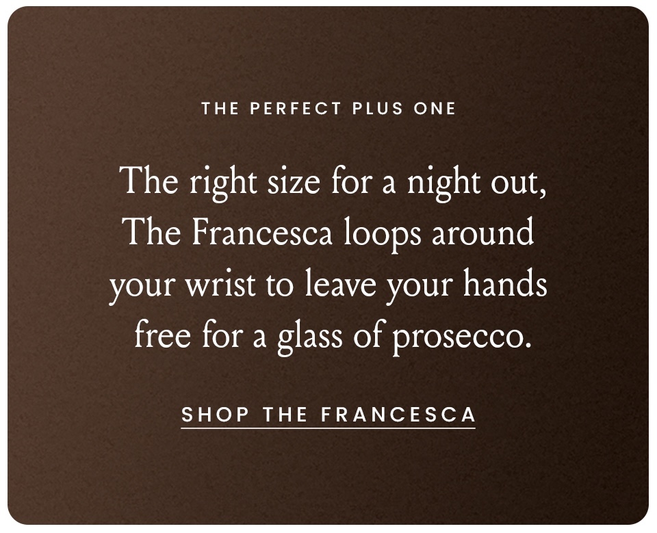 The Perfect Plus One  The right size for a night out, The Francesca loops around your wrist to leave your hands free for a glass of prosecco. < Shop The Francesca > 
