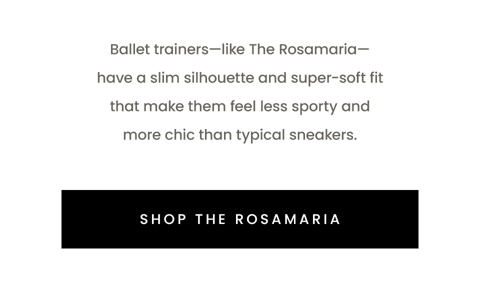 Ballet trainers—like The Rosamaria—have a slim silhouette and super-soft fit that make them feel less sporty and more chic than typical sneakers. < Shop The Rosamaria > 