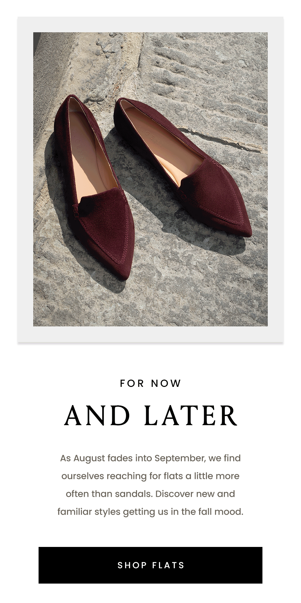 For Now & Later | As August fades into September, we find ourselves reaching for flats a little more often than sandals. Discover new and familiar styles getting us in the fall mood. < Shop Flats > 