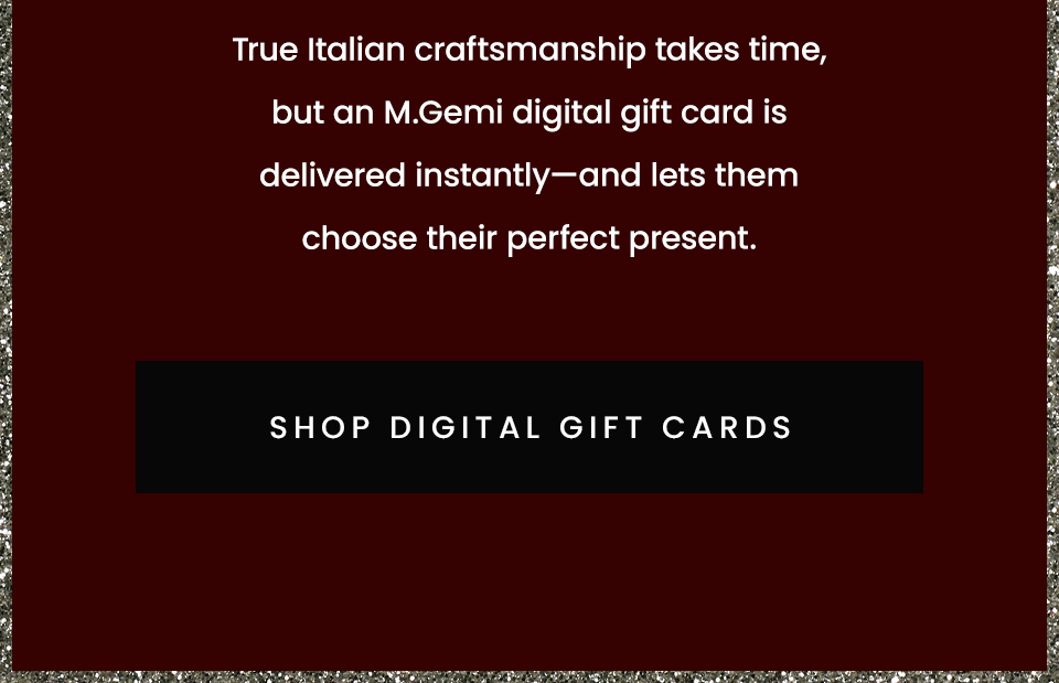 True Italian craftsmanship takes time, but an M.Gemi digital gift card is delivered instantly—and lets them choose their perfect present.  < Shop Digital Gift Cards > 