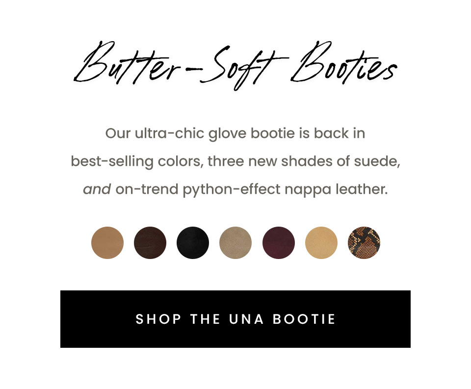 Butter-Soft Booties, Our ultra-chic glove bootie is back in best-selling colors, three new shades of suede, and on-trend python-effect nappa leather. < Shop The Una Bootie > 