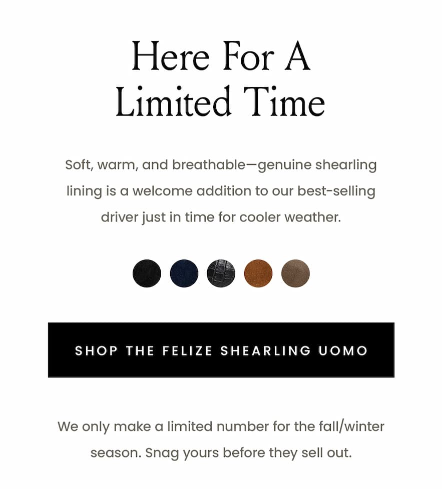 Here For A Limited Time  Soft, warm, and breathable—genuine shearling lining is a welcome addition to our best-selling driver just in time for cooler weather.   < Shop The Felize Shearling Uomo >   We only make a limited number for the fall/winter season. Snag yours before they sell out. 