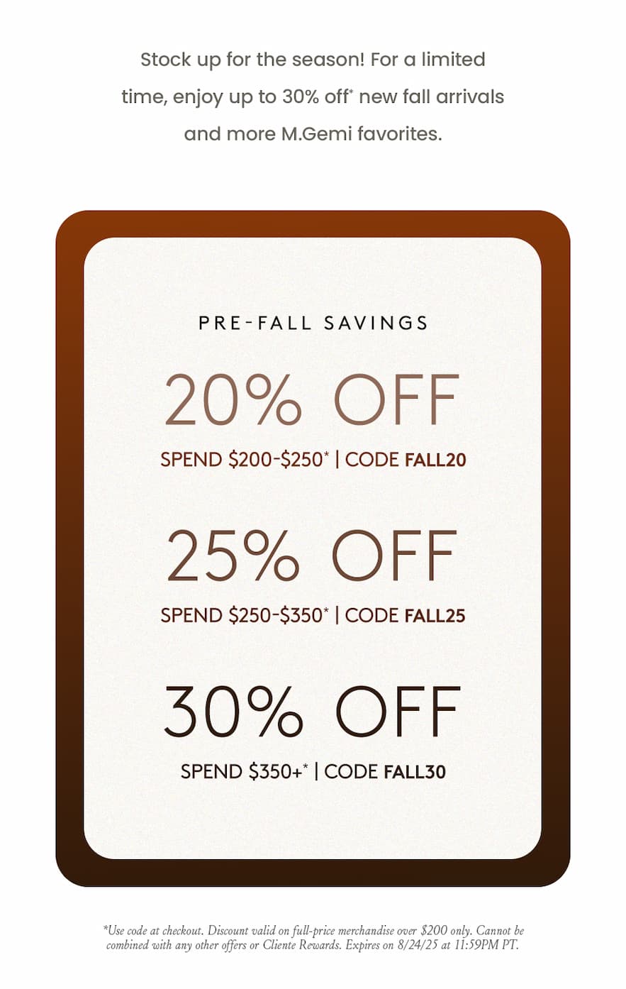 Pre-Fall Savings    20% Off $200-$250* Use Code FALL20  25% Off $250-350* Use Code FALL25  30% Off $350+* Use Code FALL30