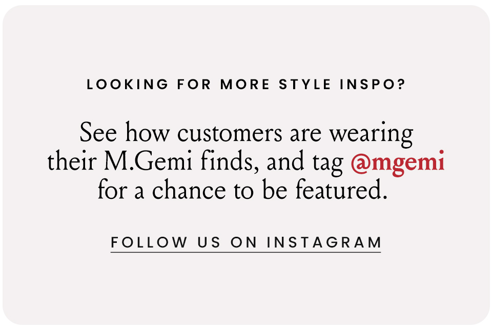 Looking For More Style Inspo? See how customers are wearing their M.Gemi finds, and tag @mgemi for a chance to be featured. < Follow Us On Instagram > 