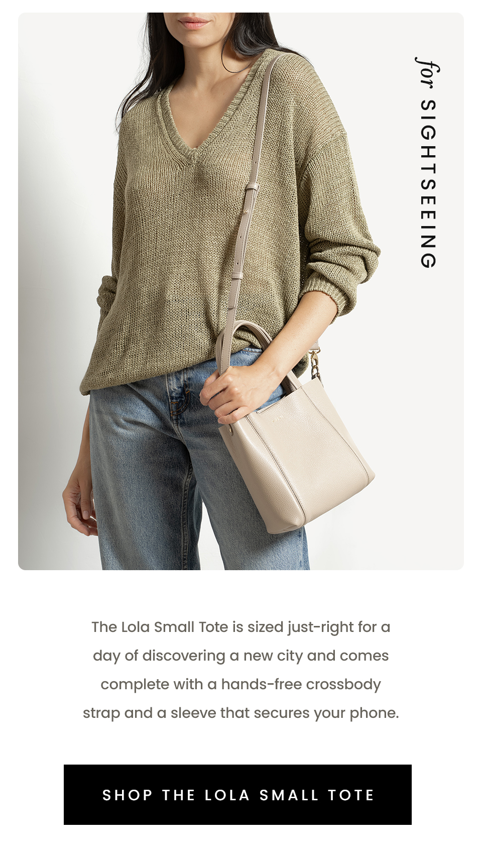 For Sightseeing   The Lola Small Tote is sized just-right for a day of discovering a new city and comes complete with a hands-free crossbody strap and a sleeve that secures your phone.   < Shop The Lola Small Tote > 