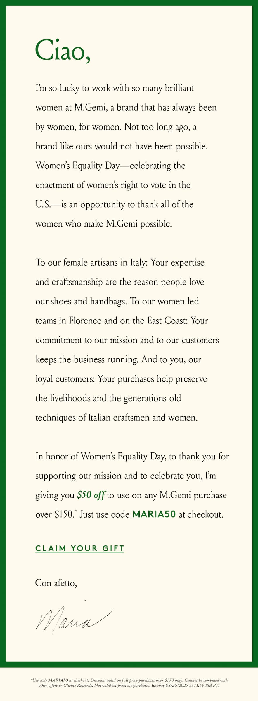 Ciao,   I’m so lucky to work with so many brilliant women at M.Gemi, a brand that has always been by women, for women. Not too long ago, a brand like ours would not have been possible. Women’s Equality Day—celebrating the enactment of women’s right to vote in the U.S.—is an opportunity to thank all of the women who make M.Gemi possible.   To our female artisans in Italy: Your expertise and craftsmanship are the reason people love our shoes and handbags. To our women-led teams in Florence and on the East Coast: Your commitment to our mission and to our customers keeps the business running. And to you, our loyal customers: Your purchases help preserve the livelihoods and the generations-old techniques of Italian craftsmen and women.   In honor of Women’s Equality Day, to thank you for supporting our mission and to celebrate you, I’m giving you $50 off to use on any M.Gemi purchase over $150.* Just use code MARIA50 at checkout.  < Claim Your Gift >   Con affetto,  Maria