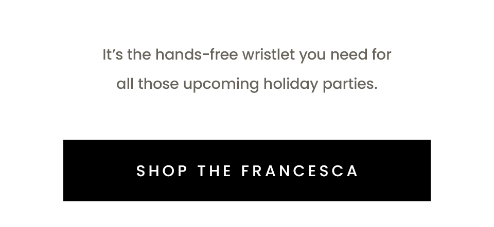 It’s the hands-free wristlet you need for all those upcoming holiday parties.   < Shop The Francesca > 