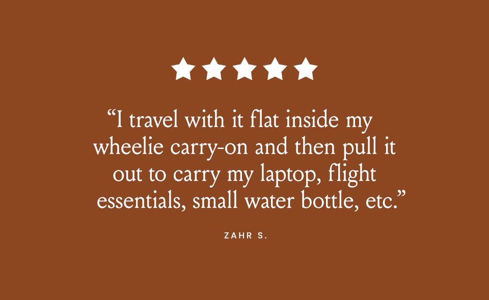 “I travel with it flat inside my wheelie carry-on and then pull it out to carry my laptop, flight essentials, small water bottle, etc.” - Zahr S.