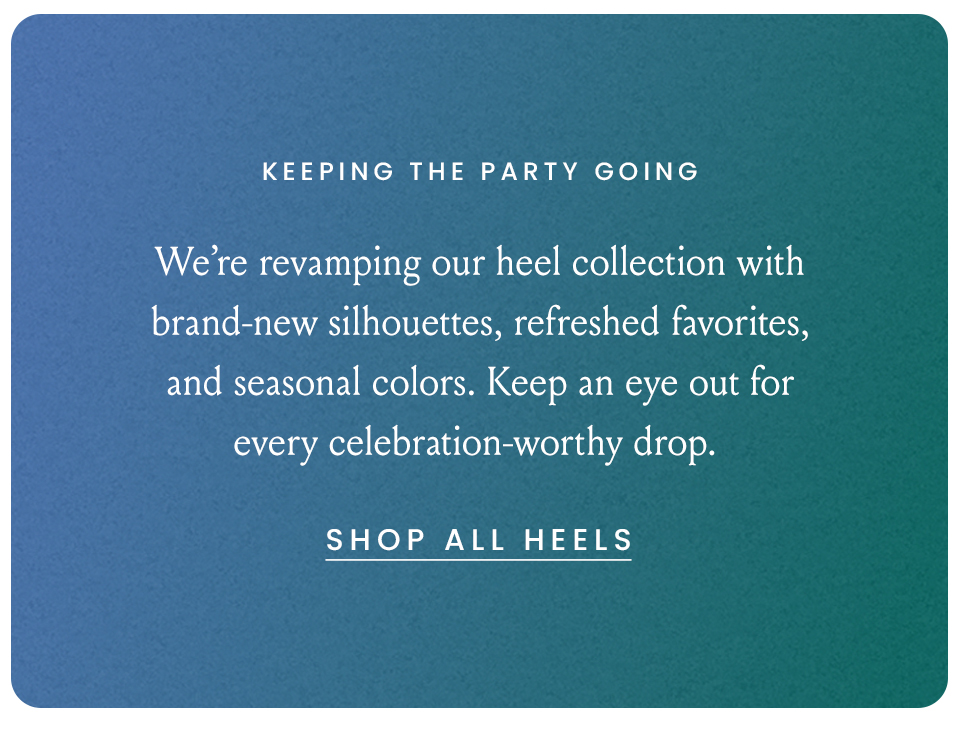 Keeping The Party Going, We’re revamping our heel collection with brand-new silhouettes, refreshed favorites, and seasonal colors. Keep an eye out for every celebration-worthy drop. 