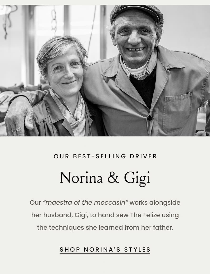 Our Best-Selling Driver Norina & Gigi  Our “maestra of the moccasin” works alongside her husband, Gigi, to hand sew The Felize using the techniques she learned from her father.    < Shop Norina’s Styles > 