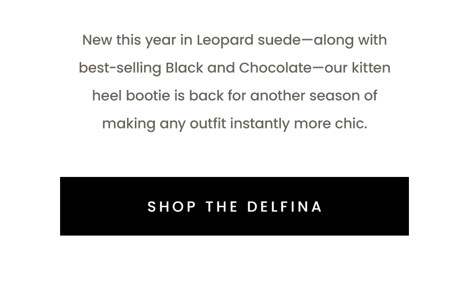 New this year in Leopard suede—along with best-selling Black and Chocolate—our kitten heel bootie is back for another season of making any outfit instantly more chic.  < Shop The Delfina > 