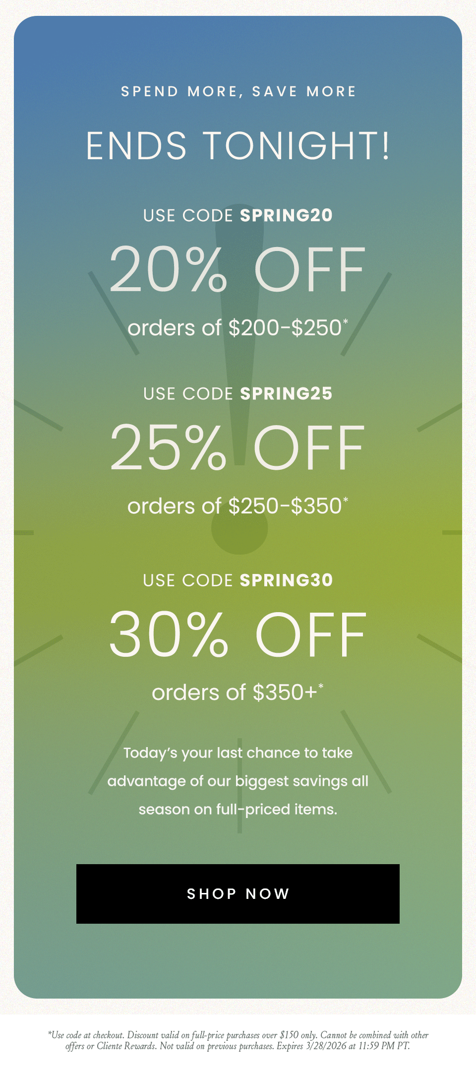—Ends Tonight!—  20% Off $200-$250 Use Code SPRING20  25% Off $250-350 Use Code SPRING25  30% Off $350+* Use Code SPRING30  Today’s your last chance to take advantage of our biggest savings all season on full-priced items.   < Shop Now >   *Use code at checkout. Discount valid on full-price purchases over $150 only. Cannot be combined with other offers or Cliente Rewards. Not valid on previous purchases. Expires 3/28/2026 at 11:59 PM PT.