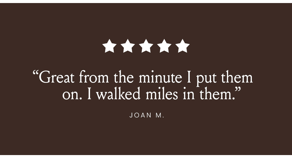 “Great from the minute I put them on. I walked miles in them.” - Joan N. 