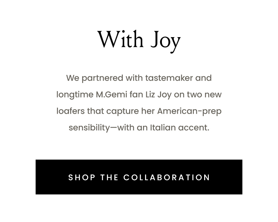 With Joy | We partnered with tastemaker and longtime M.Gemi fan Liz Joy on two new loafers that capture her American-prep sensibility—with an Italian accent. | < Shop The Collaboration > 