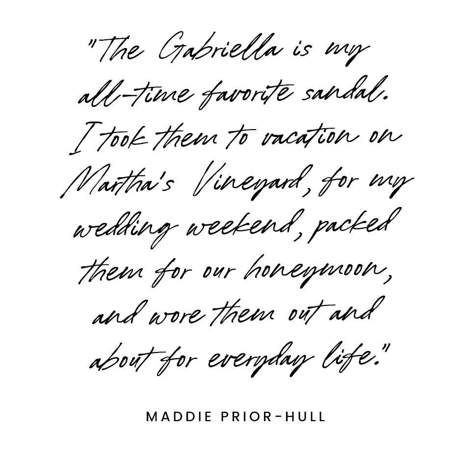 “The Gabriella is my all-time favorite sandal. I took them to vacation on Martha’s Vineyard, for my wedding weekend, packed them for our honeymoon, and wore them out and about for everyday life.” - Maddie Prior Hull