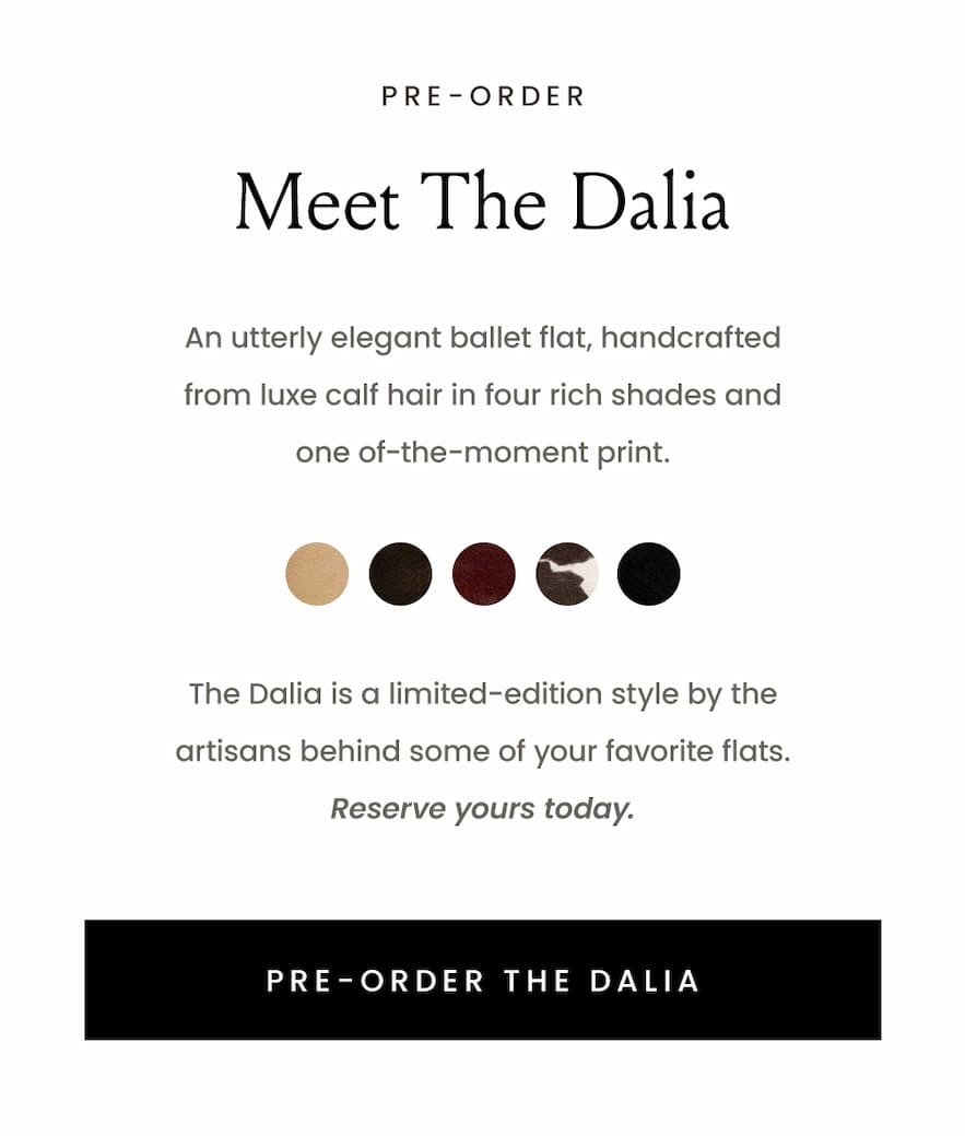 —Pre-Order—  Meet The Dalia   An utterly elegant ballet flat, handcrafted from luxe calf hair In four rich shades and one of-the-moment print.   The Dalia is a limited-edition style by the artisans behind some of your favorite flats. Reserve yours today.   < Pre-Order The Dalia > 