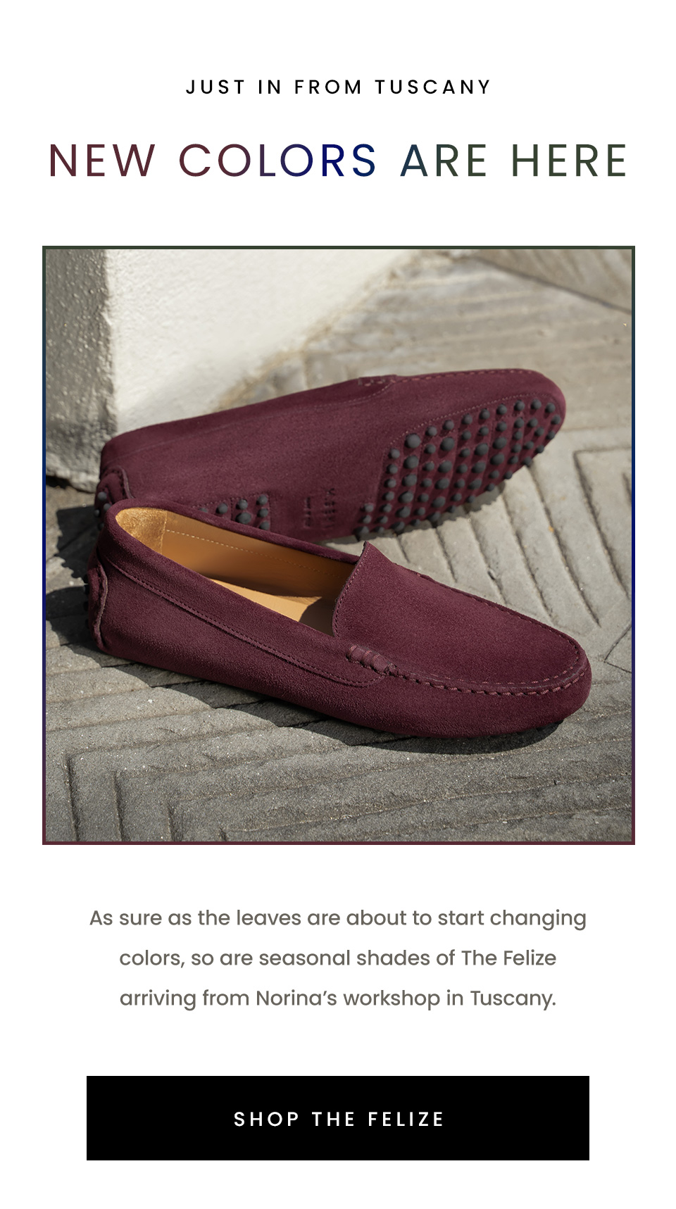 —Just in from Tuscany—  New Colors Are Here | As sure as the leaves are about to start changing colors, so are seasonal shades of The Felize arriving from Norina’s workshop in Tuscany. < Shop The Felize >  