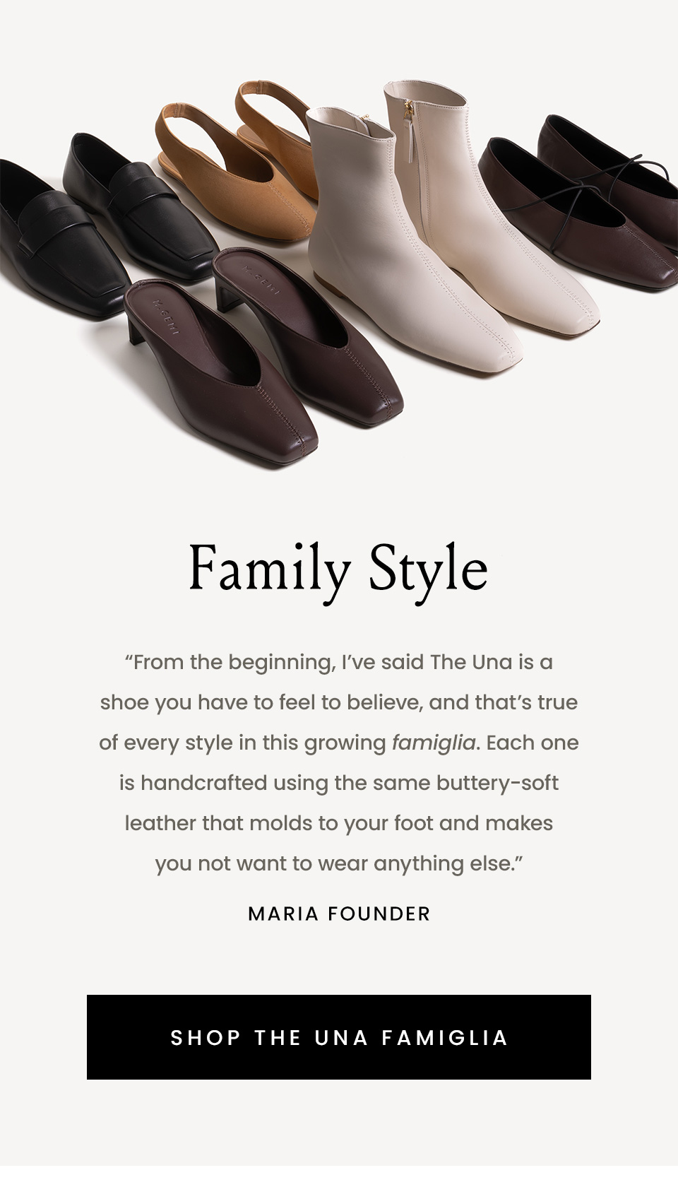Family Style, “From the beginning, I’ve said The Una is a shoe you have to feel to believe, and that’s true of every style in this growing famiglia. Each one is handcrafted using the same buttery-soft leather that molds to your foot and makes you not want to wear anything else.” - Maria, Founder < Shop The Una Famiglia > 