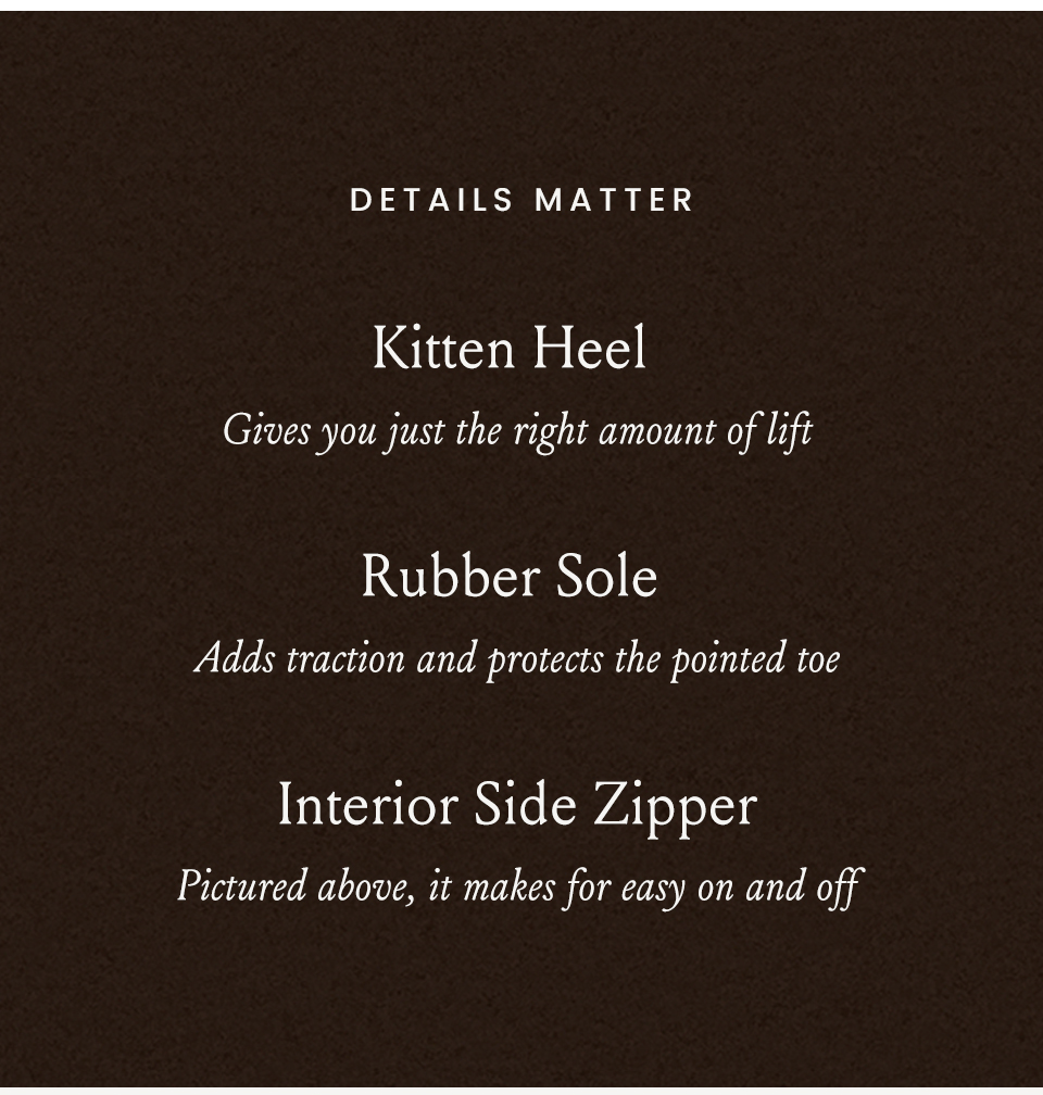 Details matter | Kitten Heel - Gives you just the right amount of lift, Rubber Sole - Adds traction and protects the pointed toe, Interior Side Zipper - Pictured above, it makes for easy on and off