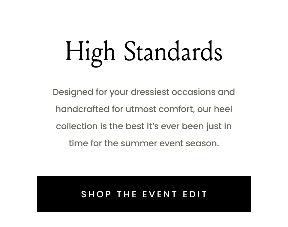 High Standards, Designed for your dressiest occasions and handcrafted for utmost comfort, our heel collection is the best it’s ever been just in time for the summer event season. < Shop The Event Edit > 