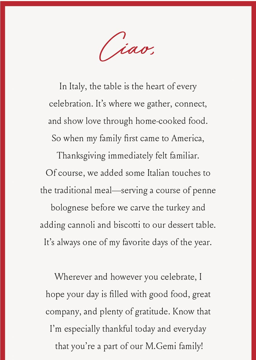 Ciao, In Italy, the table is the heart of every celebration. It’s where we gather, connect, and show love through home-cooked food. So when my family first came to America, Thanksgiving immediately felt familiar. Of course, we added some Italian touches to the traditional meal—serving a course of penne bolognese before we carve the turkey and adding cannoli and biscotti to our dessert table. It’s always one of my favorite days of the year.  Wherever and however you celebrate, I hope your day is filled with good food, great company, and plenty of gratitude. Know that I’m especially thankful today and everyday that you’re a part of our M.Gemi family!