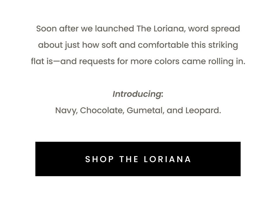 Soon after we launched The Loriana, word spread about just how soft and comfortable this striking flat is—and requests for more colors came rolling in.   Introducing: Navy, Chocolate, Gumetal, and Leopard.   < Shop The Loriana > 