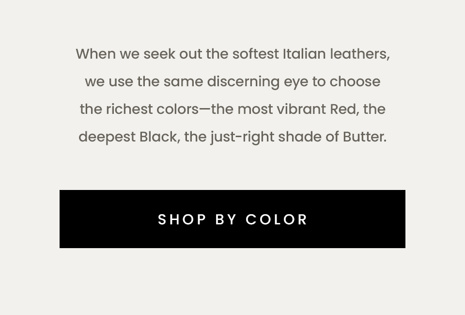 When we seek out the softest Italian leathers, we use the same discerning eye to choose the richest colors—the most vibrant Red, the deepest Black, the just-right shade of Butter.   < Shop By Color > 
