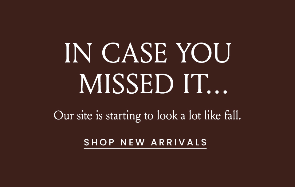 IN CASE YOU MISSED IT…   Our site is starting to look a lot like fall.   < Shop New Arrivals > 