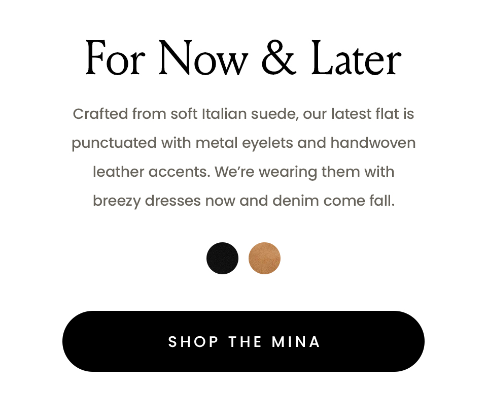 For Now & Later  Crafted from soft Italian suede, our latest flat is punctuated with metal eyelets and handwoven leather accents. We’re wearing them with breezy dresses now and denim come fall.   < Shop The Mina > 