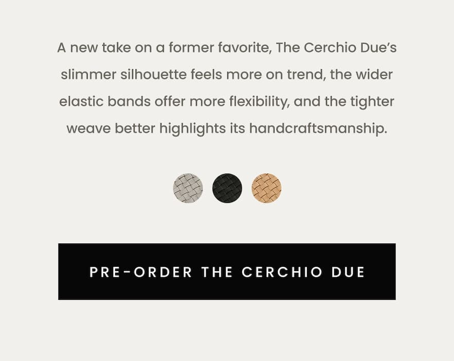 A new take on a former favorite, The Cerchio Due’s slimmer silhouette feels more on trend, the wider elastic bands offer more flexibility, and the tighter weave better highlights its handcraftsmanship.  < Pre-Order The Cerchio Due > 