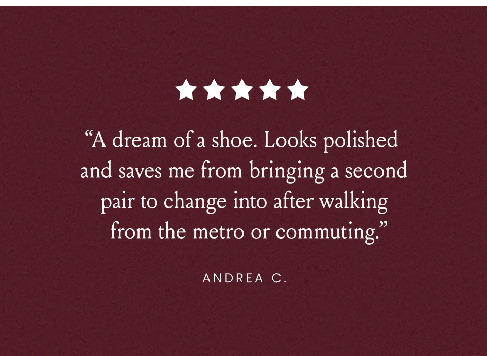 “A dream of a shoe. Looks polished and saves me from bringing a second pair to change into after walking from the metro or commuting.” - Andrea C.