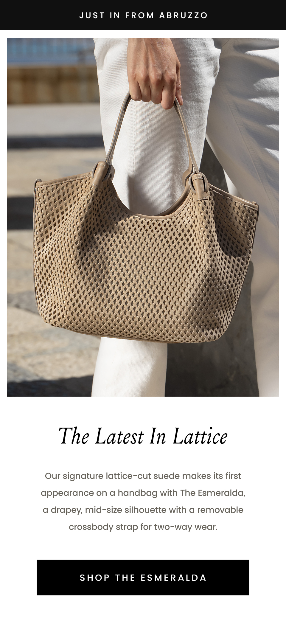 —Just in from Abruzzo— The Latest In Lattice, Our signature lattice-cut suede makes its first appearance on a handbag with The Esmeralda, a drapey, mid-size silhouette with a removable crossbody strap for two-way wear. < Shop The Esmeralda > 