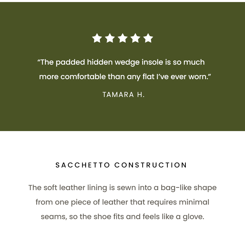 “The padded hidden wedge insole is so much more comfortable than any flat I’ve ever worn.” - Tamara H. | Sacchetto Construction   The soft leather lining is sewn into a bag-like shape from one piece of leather that requires minimal seams, so the shoe fits and feels like a glove.