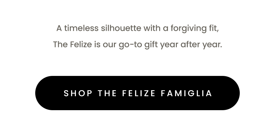  A timeless silhouette with a forgiving fit, The Felize is our go-to gift year after year.   < Shop The Felize > 