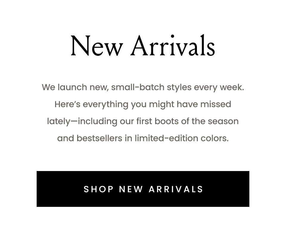 New Arrivals | We launch new, small-batch styles every week. Here’s everything you might have missed lately—including our first boots of the season and bestsellers in limited-edition colors.  < Shop New Arrivals > 