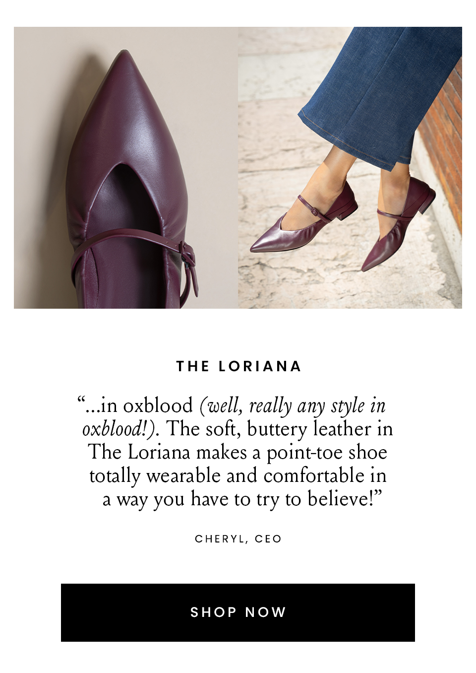 The Loriana  “...in oxblood (well, really any style in oxblood!). The soft, buttery leather in The Loriana makes a point-toe shoe totally wearable and comfortable in a way you have to try to believe!” – Cheryl, CEO  < Shop Now > 