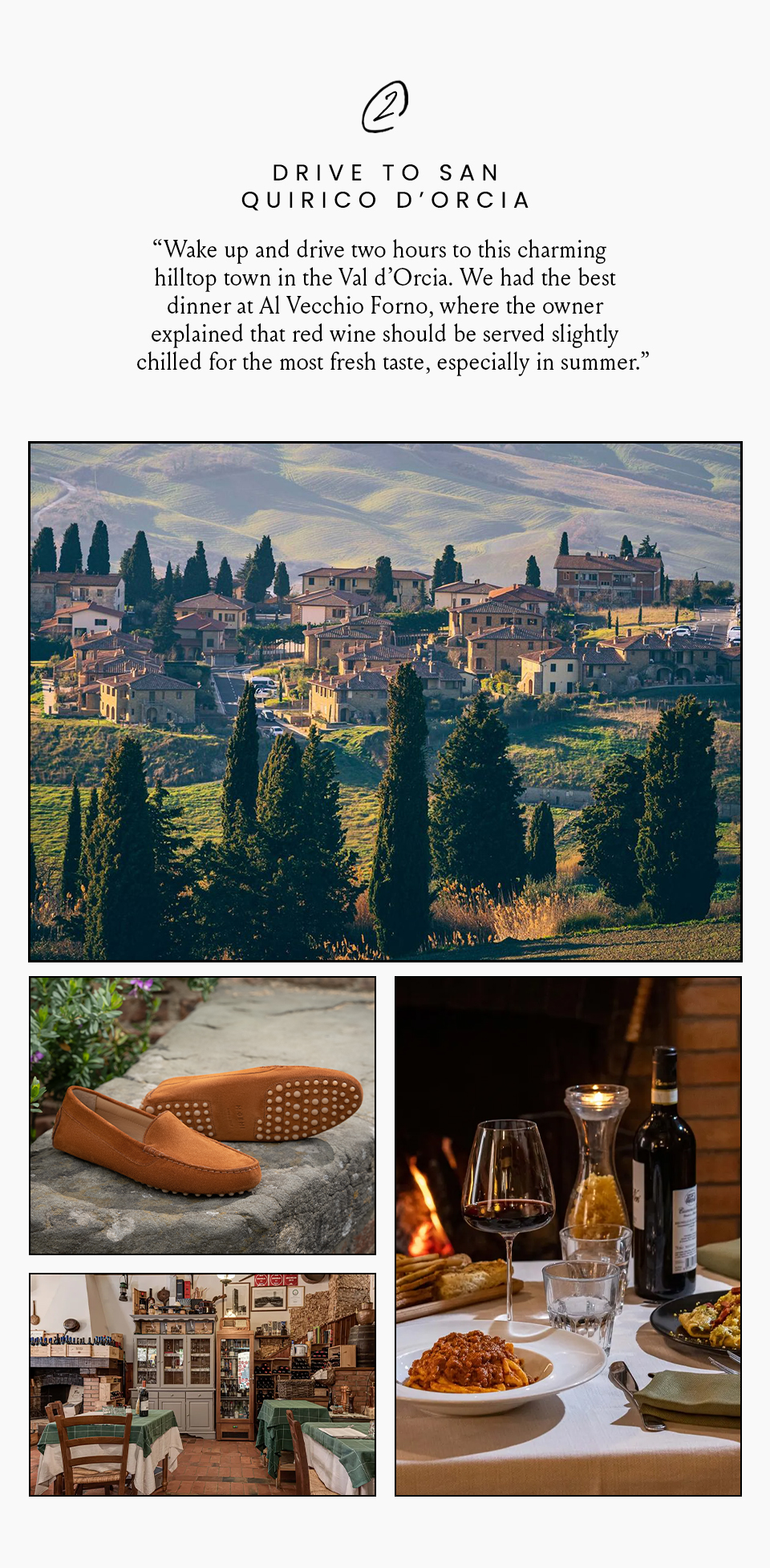 Drive to San Quirico d’Orcia  “Wake up and drive two hours to this charming hilltop town in the Val d’Orcia. We had the best dinner at Al Vecchio Forno, where the owner explained that red wine should be served slightly chilled for the most fresh taste, especially in summer.” 