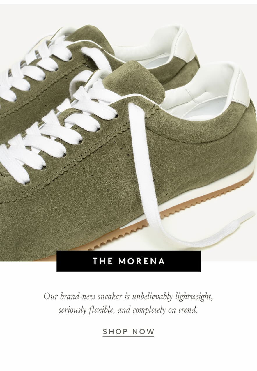 The Morena   Our brand-new sneaker is unbelievably lightweight, seriously flexible, and completely on trend.   < Shop Now >