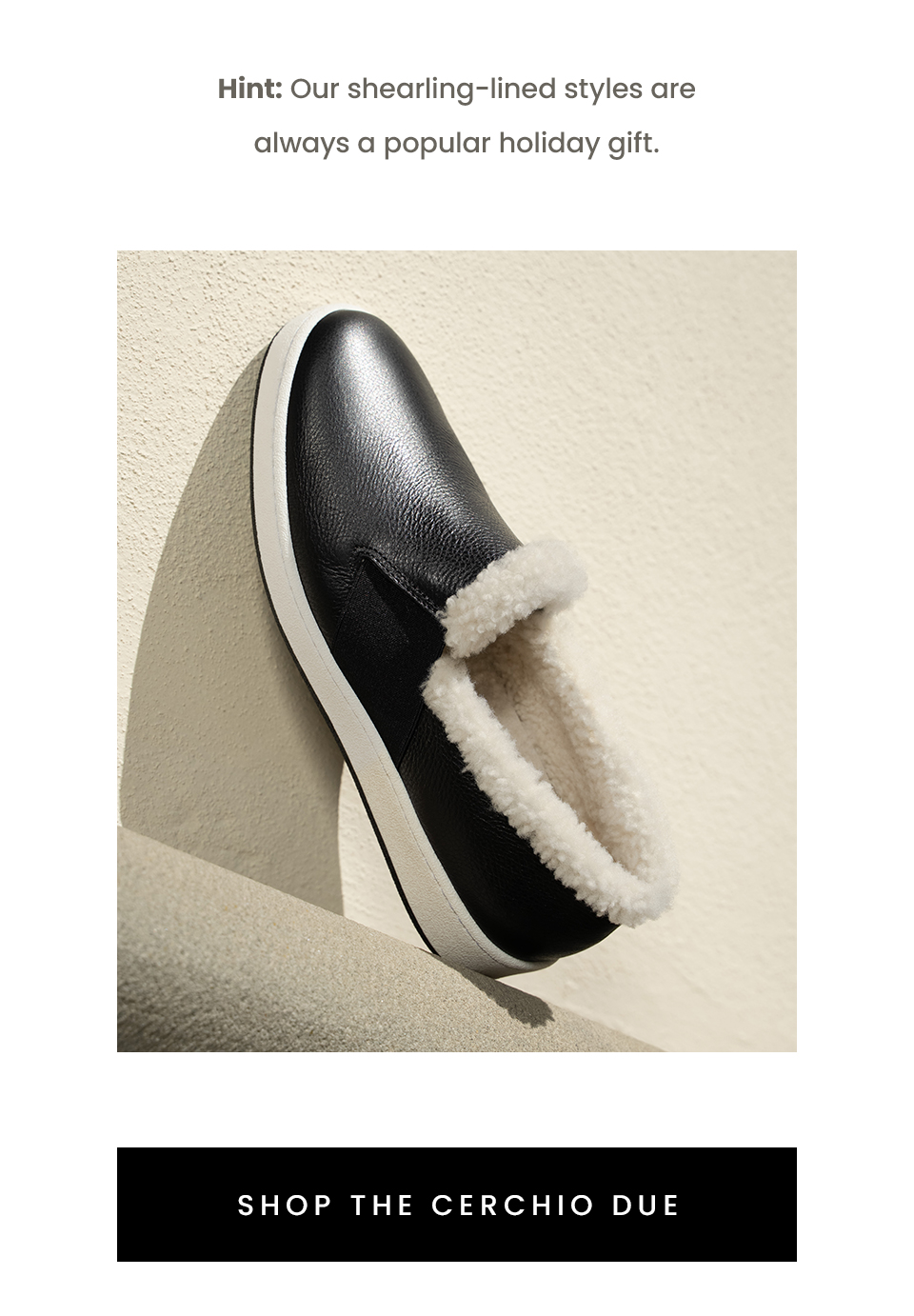  Hint: Our shearling-lined styles are always a popular holiday gift.   < Shop The Cerchio Due > 