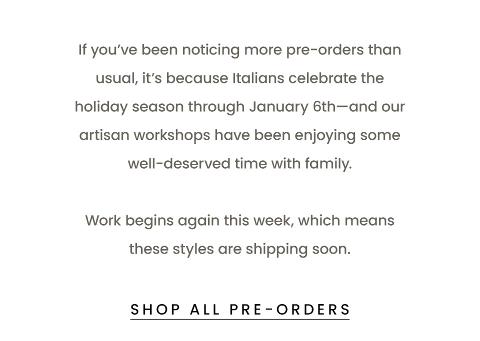 If you’ve been noticing more pre-orders than usual, it’s because Italians celebrate the holiday season through January 6th—and our artisan workshops have been enjoying some well-deserved time with family.   Work begins again this week, which means these styles are shipping soon.   < Shop All Pre-Orders > 
