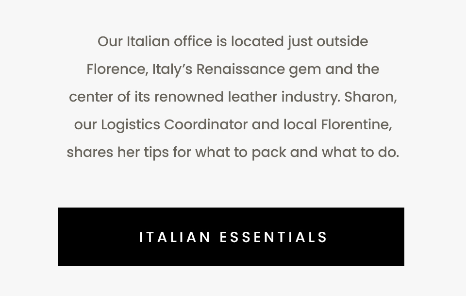 Our Italian office is located just outside Florence, Italy’s Renaissance gem and the center of its renowned leather industry. Sharon, our Logistics Coordinator and local Florentine, shares her tips for what to pack and what to do.   < Italian Essentials > 