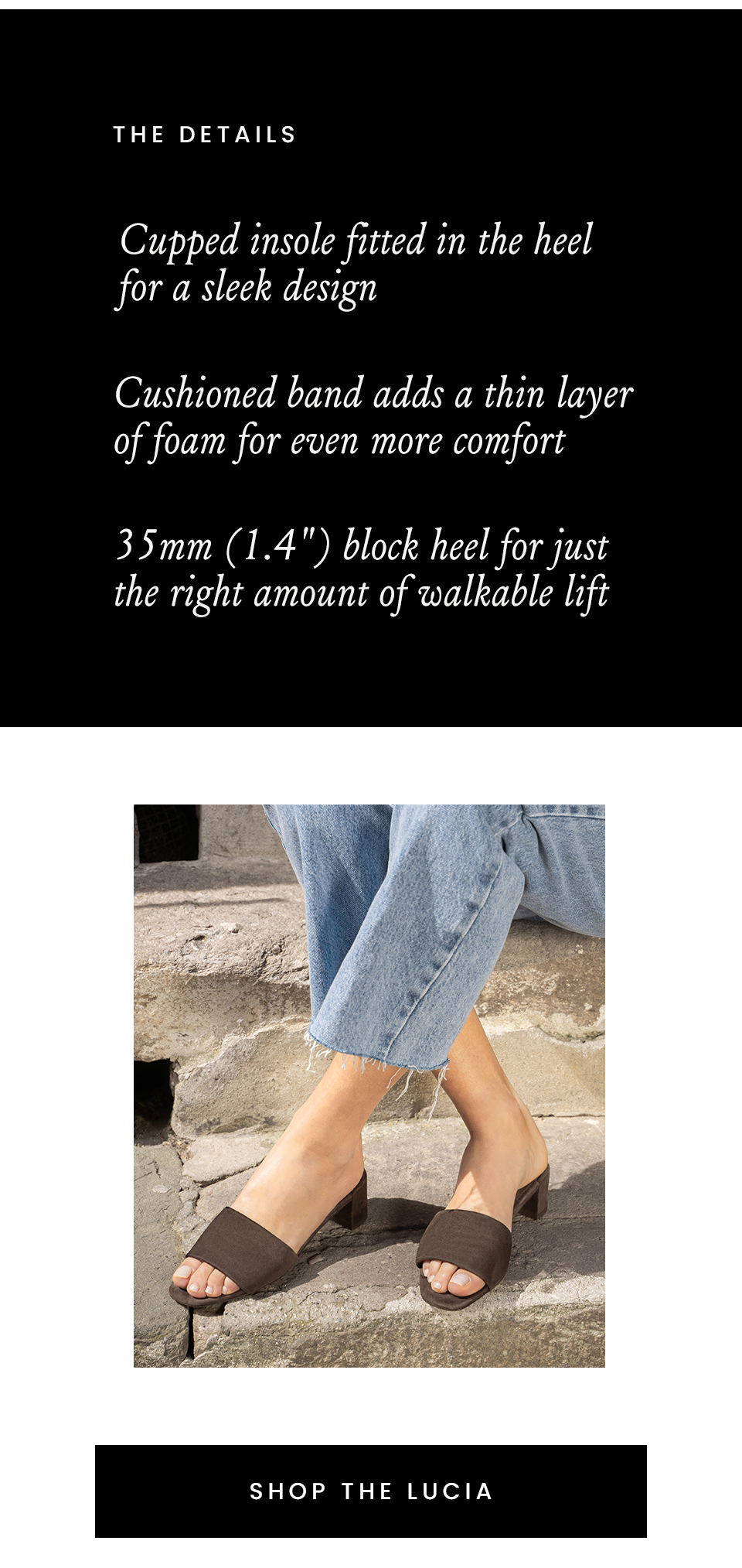 The Details | Cupped Insole - The insole is fitted in the heel for a sleek design  Cushioned Band - A thin layer of foam adds even more comfort to the super-soft leathers 35mm (1.4") Block Heel - Just the right amount of walkable lift < Shop The Lucia > 