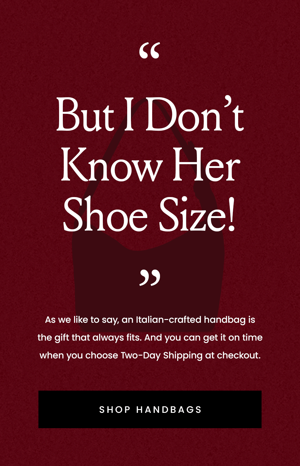 “But I Don’t Know Her Shoe Size!”  As we like to say, an Italian-crafted handbag is the gift that always fits.  < Shop Handbags > 