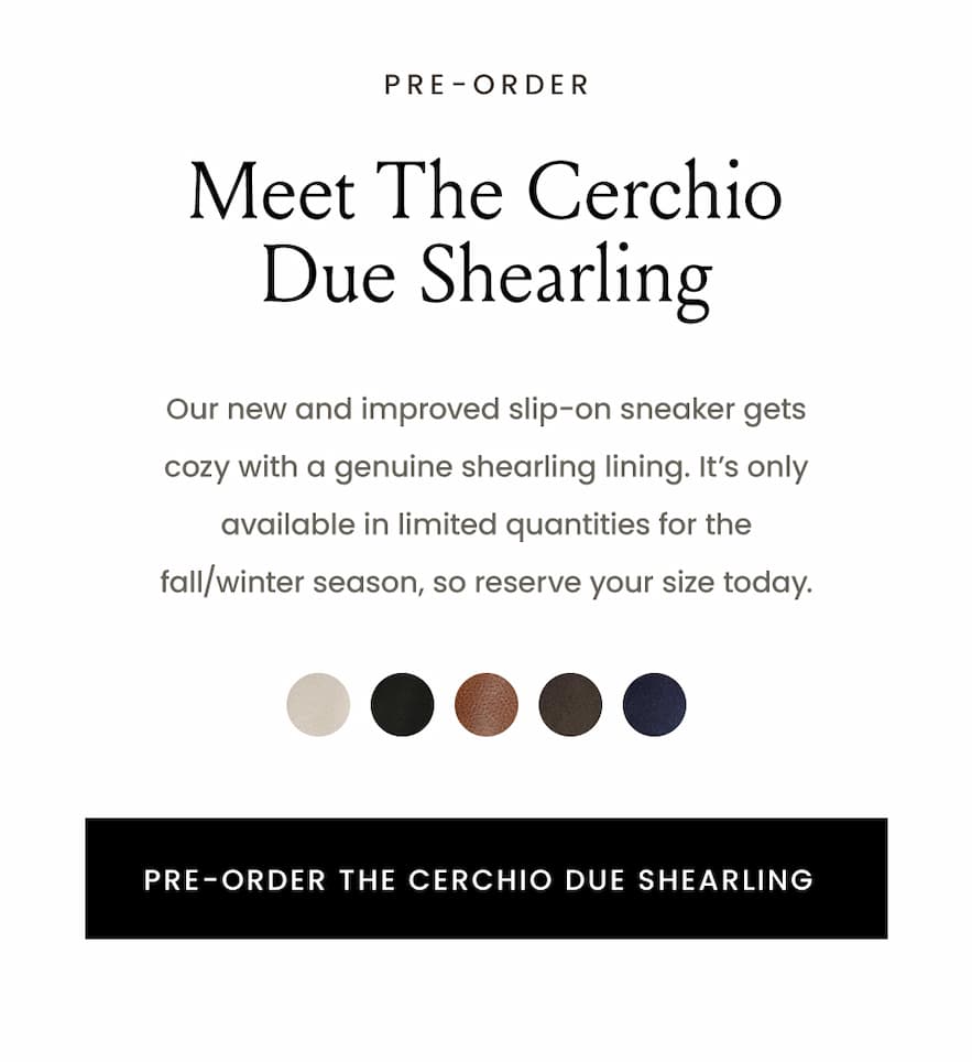 —Pre-Order—  Meet The Cerchio Due Shearling  Our new and improved slip-on sneaker gets cozy with a genuine shearling lining. It’s only available in limited quantities for the fall/winter season, so reserve your size today,   < Pre-Order The Cerchio Due Shearling > 
