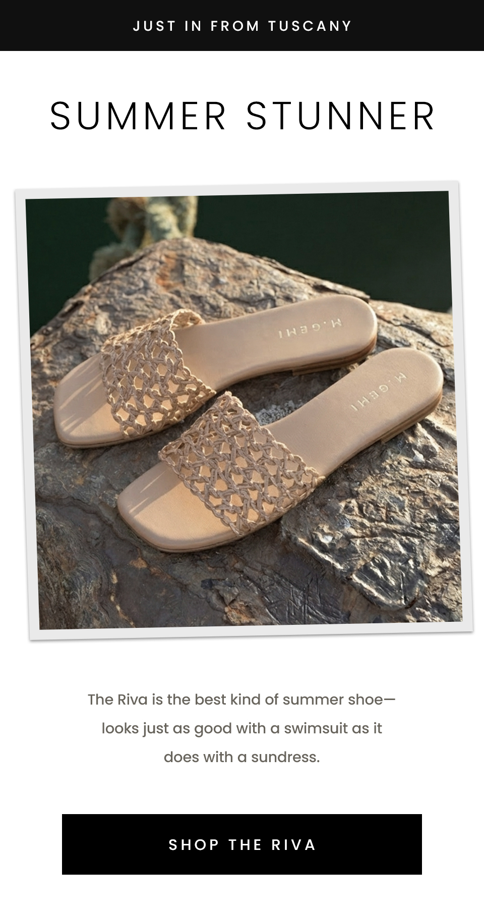 —Just in from Tuscany— Summer Stunner, The Riva is the best kind of summer shoe—looks just as good with a swimsuit as it does with a sundress.  < Shop The Riva > 
