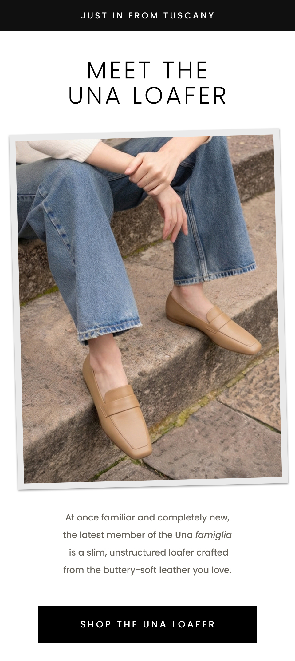 —Just In From Tuscany—  Meet The Una Loafer  At once familiar and completely new, the latest member of the Una famiglia is a slim, unstructured loafer crafted from the buttery-soft leather you love.   < Shop The Una Loafer > 